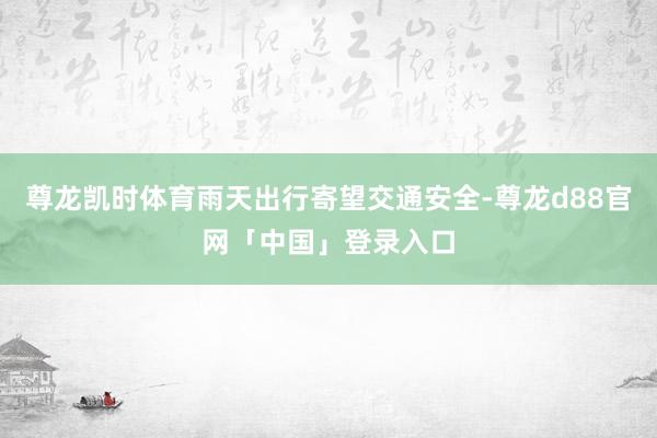 尊龙凯时体育雨天出行寄望交通安全-尊龙d88官网「中国」登录入口