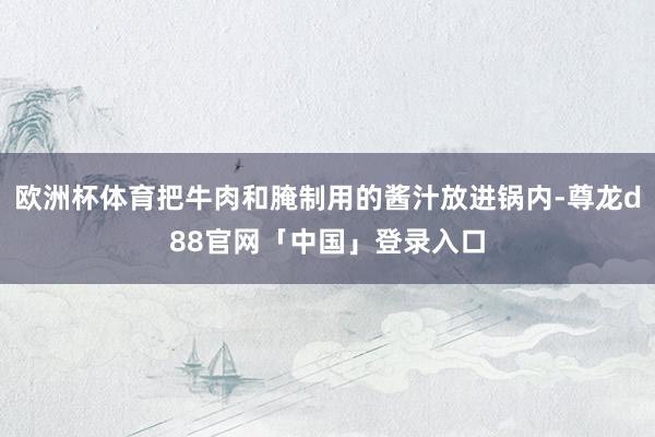 欧洲杯体育把牛肉和腌制用的酱汁放进锅内-尊龙d88官网「中国」登录入口