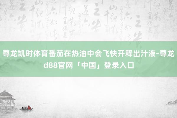 尊龙凯时体育番茄在热油中会飞快开释出汁液-尊龙d88官网「中国」登录入口