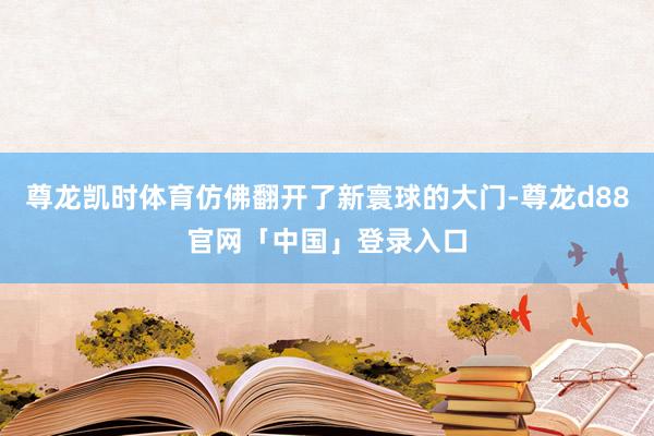 尊龙凯时体育仿佛翻开了新寰球的大门-尊龙d88官网「中国」登录入口