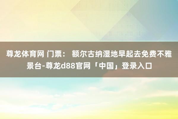 尊龙体育网 门票： 额尔古纳湿地早起去免费不雅景台-尊龙d88官网「中国」登录入口