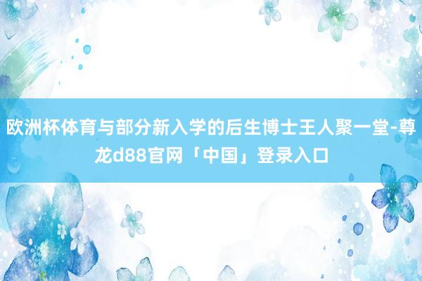 欧洲杯体育与部分新入学的后生博士王人聚一堂-尊龙d88官网「中国」登录入口