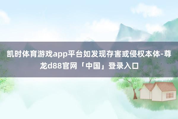 凯时体育游戏app平台如发现存害或侵权本体-尊龙d88官网「中国」登录入口