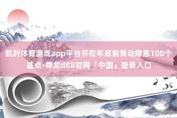凯时体育游戏app平台并在年底前策动降息100个基点-尊龙d88官网「中国」登录入口