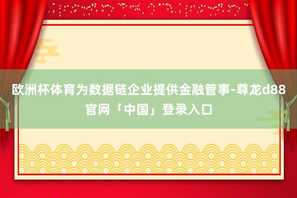 欧洲杯体育为数据链企业提供金融管事-尊龙d88官网「中国」登录入口