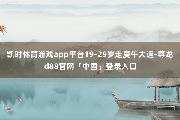 凯时体育游戏app平台19-29岁走庚午大运-尊龙d88官网「中国」登录入口
