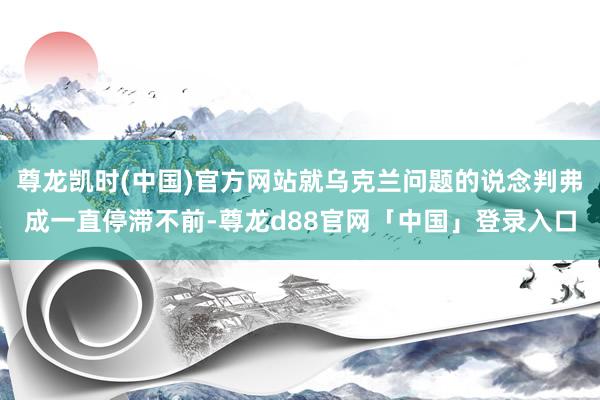 尊龙凯时(中国)官方网站就乌克兰问题的说念判弗成一直停滞不前-尊龙d88官网「中国」登录入口