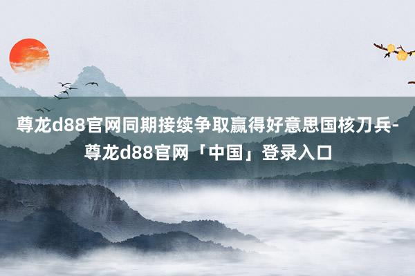 尊龙d88官网同期接续争取赢得好意思国核刀兵-尊龙d88官网「中国」登录入口