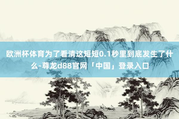 欧洲杯体育为了看清这短短0.1秒里到底发生了什么-尊龙d88官网「中国」登录入口