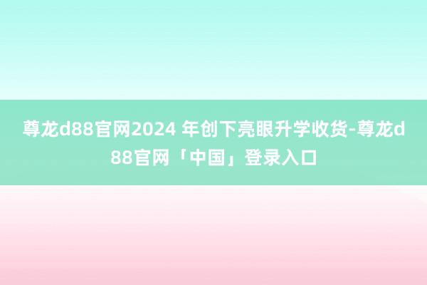尊龙d88官网2024 年创下亮眼升学收货-尊龙d88官网「中国」登录入口