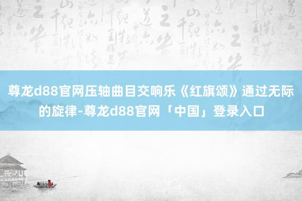 尊龙d88官网压轴曲目交响乐《红旗颂》通过无际的旋律-尊龙d88官网「中国」登录入口
