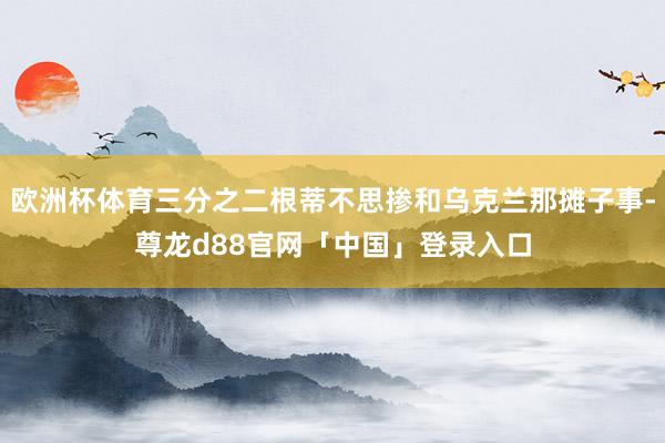 欧洲杯体育三分之二根蒂不思掺和乌克兰那摊子事-尊龙d88官网「中国」登录入口
