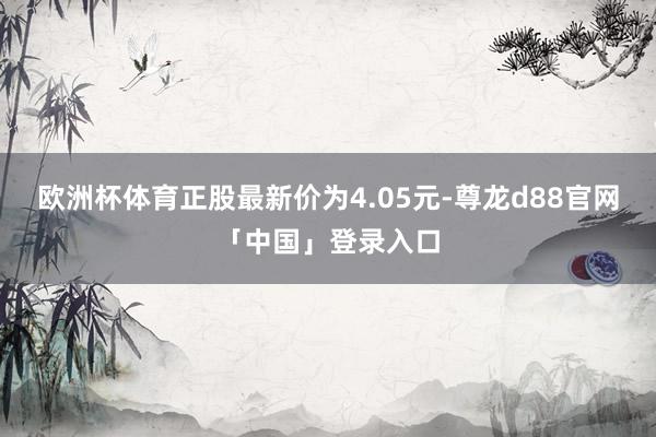 欧洲杯体育正股最新价为4.05元-尊龙d88官网「中国」登录入口
