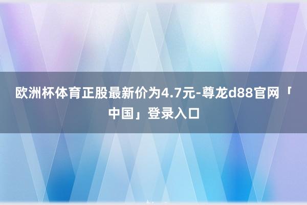 欧洲杯体育正股最新价为4.7元-尊龙d88官网「中国」登录入口