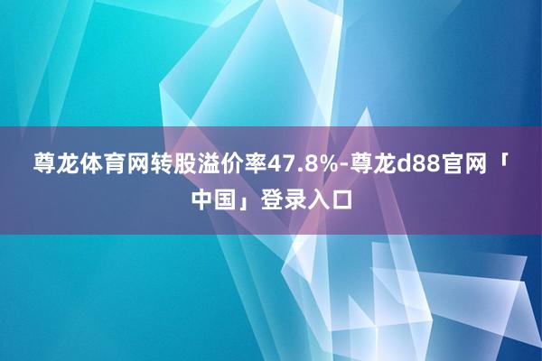 尊龙体育网转股溢价率47.8%-尊龙d88官网「中国」登录入口