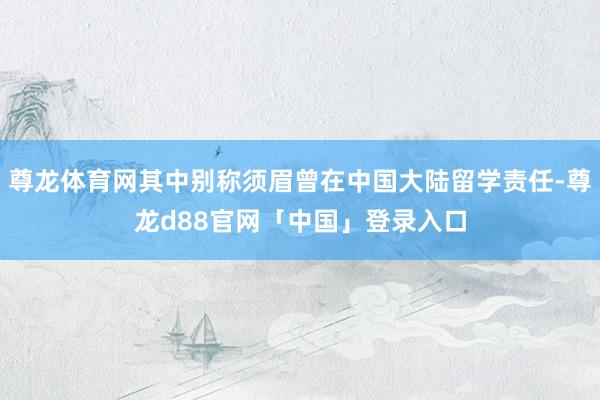 尊龙体育网其中别称须眉曾在中国大陆留学责任-尊龙d88官网「中国」登录入口