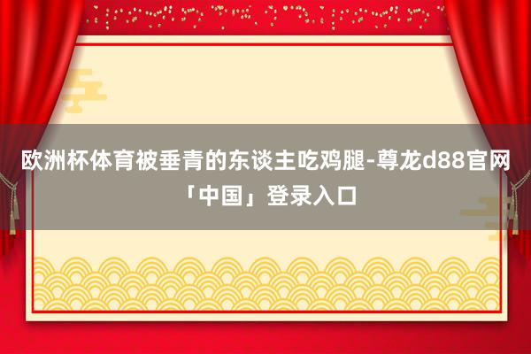 欧洲杯体育被垂青的东谈主吃鸡腿-尊龙d88官网「中国」登录入口