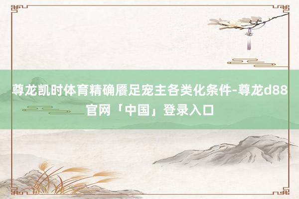 尊龙凯时体育精确餍足宠主各类化条件-尊龙d88官网「中国」登录入口