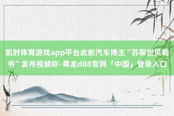 凯时体育游戏app平台此前汽车博主“苏黎世贝勒爷”发布视频称-尊龙d88官网「中国」登录入口