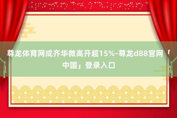 尊龙体育网成齐华微高开超15%-尊龙d88官网「中国」登录入口