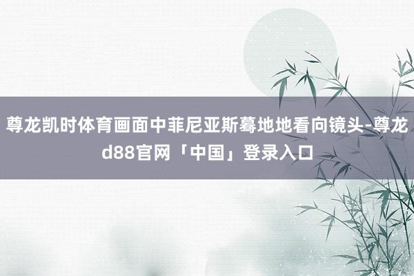 尊龙凯时体育画面中菲尼亚斯蓦地地看向镜头-尊龙d88官网「中国」登录入口
