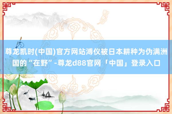 尊龙凯时(中国)官方网站溥仪被日本耕种为伪满洲国的“在野”-尊龙d88官网「中国」登录入口