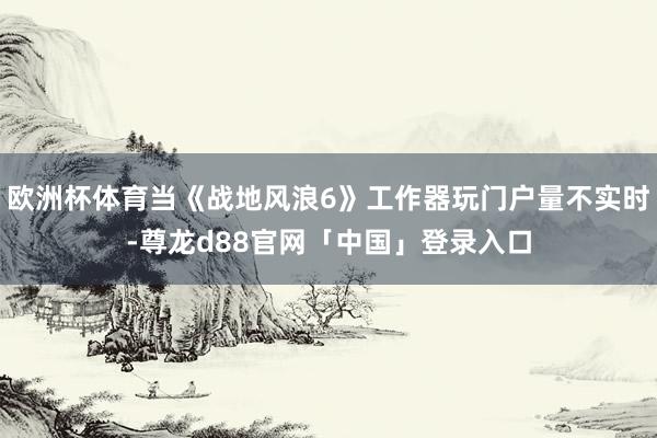 欧洲杯体育当《战地风浪6》工作器玩门户量不实时-尊龙d88官网「中国」登录入口