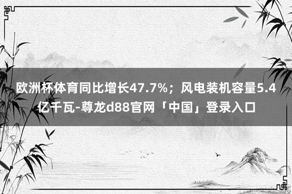 欧洲杯体育同比增长47.7%；风电装机容量5.4亿千瓦-尊龙d88官网「中国」登录入口