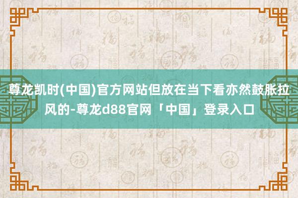 尊龙凯时(中国)官方网站但放在当下看亦然鼓胀拉风的-尊龙d88官网「中国」登录入口