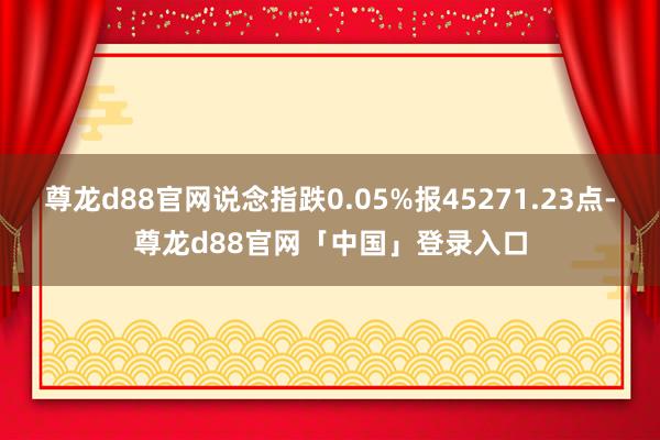 尊龙d88官网说念指跌0.05%报45271.23点-尊龙d88官网「中国」登录入口