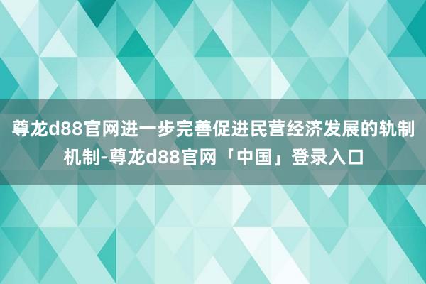尊龙d88官网进一步完善促进民营经济发展的轨制机制-尊龙d88官网「中国」登录入口