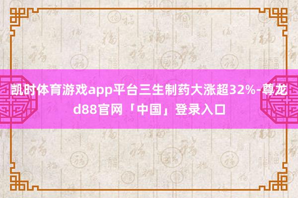 凯时体育游戏app平台三生制药大涨超32%-尊龙d88官网「中国」登录入口