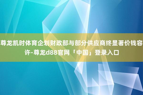 尊龙凯时体育企划财政部与部分供应商终显著价钱容许-尊龙d88官网「中国」登录入口