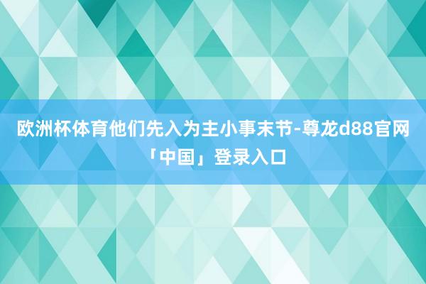 欧洲杯体育他们先入为主小事末节-尊龙d88官网「中国」登录入口
