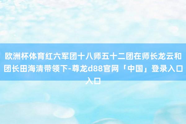 欧洲杯体育红六军团十八师五十二团在师长龙云和团长田海清带领下-尊龙d88官网「中国」登录入口