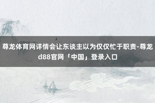 尊龙体育网详情会让东谈主以为仅仅忙于职责-尊龙d88官网「中国」登录入口