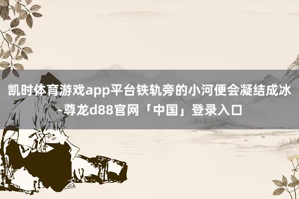凯时体育游戏app平台铁轨旁的小河便会凝结成冰-尊龙d88官网「中国」登录入口