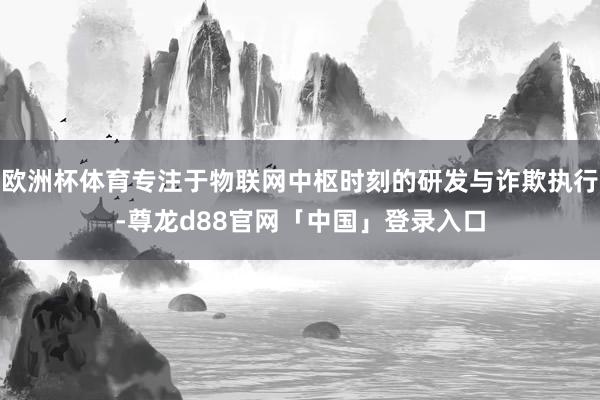 欧洲杯体育专注于物联网中枢时刻的研发与诈欺执行-尊龙d88官网「中国」登录入口