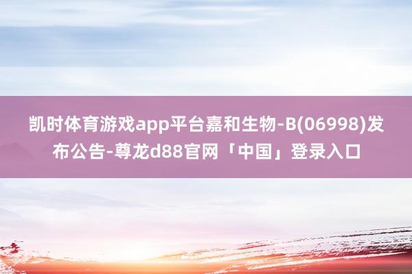 凯时体育游戏app平台嘉和生物-B(06998)发布公告-尊龙d88官网「中国」登录入口