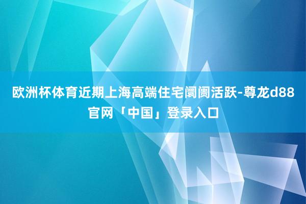欧洲杯体育近期上海高端住宅阛阓活跃-尊龙d88官网「中国」登录入口