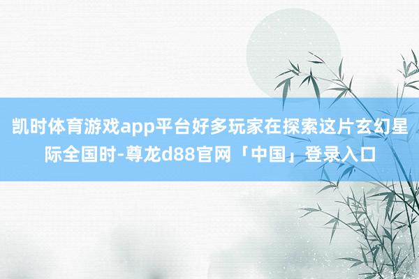 凯时体育游戏app平台好多玩家在探索这片玄幻星际全国时-尊龙d88官网「中国」登录入口
