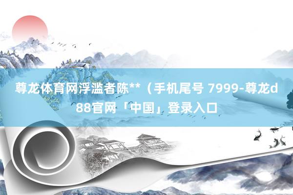 尊龙体育网浮滥者陈**（手机尾号 7999-尊龙d88官网「中国」登录入口