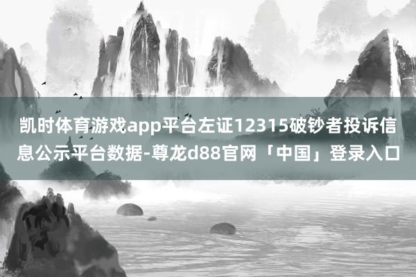 凯时体育游戏app平台左证12315破钞者投诉信息公示平台数据-尊龙d88官网「中国」登录入口