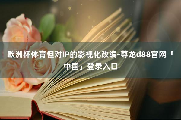 欧洲杯体育但对IP的影视化改编-尊龙d88官网「中国」登录入口