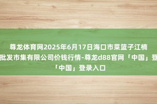 尊龙体育网2025年6月17日海口市菜篮子江楠农产物批发市集有限公司价钱行情-尊龙d88官网「中国」登录入口