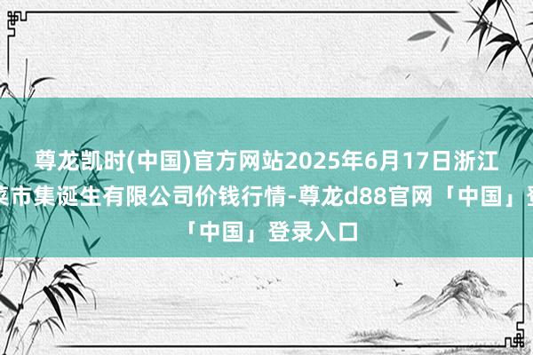 尊龙凯时(中国)官方网站2025年6月17日浙江良渚蔬菜市集诞生有限公司价钱行情-尊龙d88官网「中国」登录入口