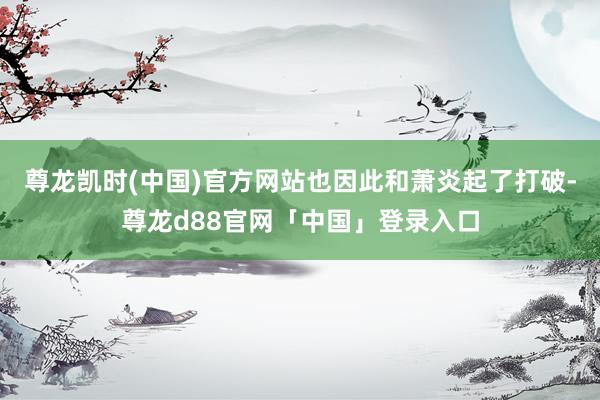 尊龙凯时(中国)官方网站也因此和萧炎起了打破-尊龙d88官网「中国」登录入口