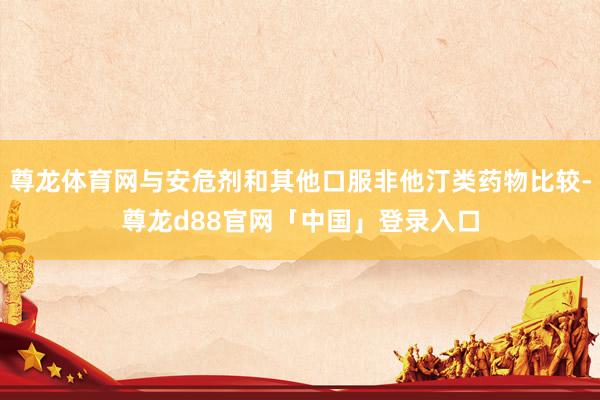 尊龙体育网与安危剂和其他口服非他汀类药物比较-尊龙d88官网「中国」登录入口