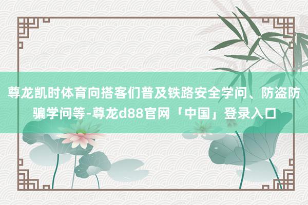 尊龙凯时体育向搭客们普及铁路安全学问、防盗防骗学问等-尊龙d88官网「中国」登录入口