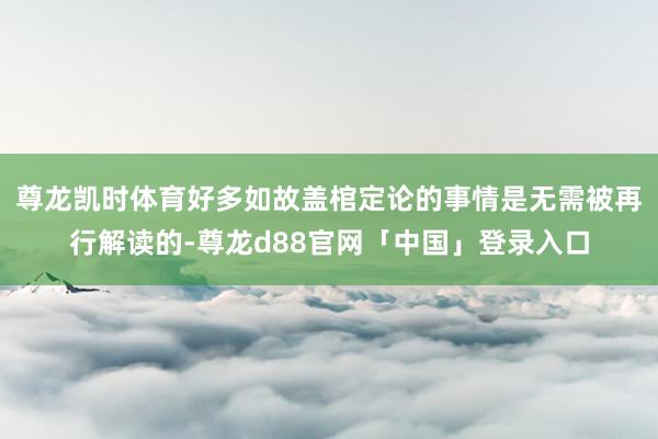 尊龙凯时体育好多如故盖棺定论的事情是无需被再行解读的-尊龙d88官网「中国」登录入口